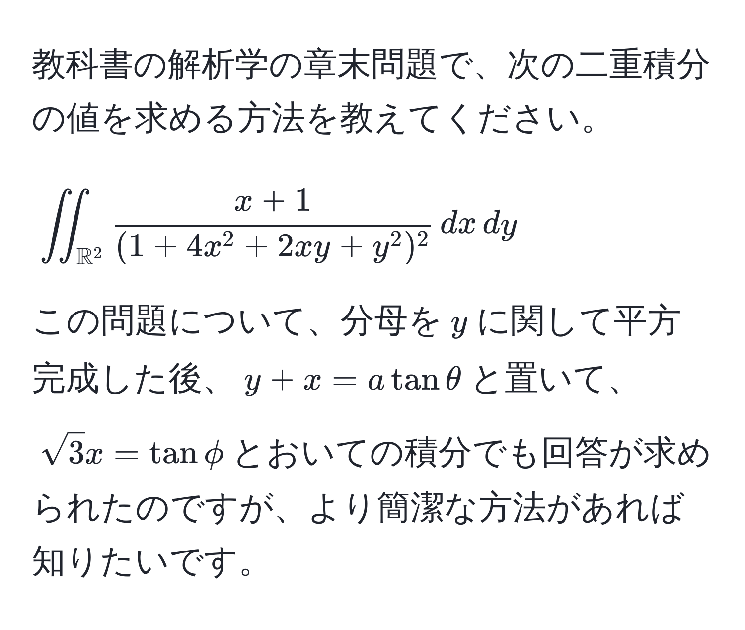 教科書の解析学の章末問題で、次の二重積分の値を求める方法を教えてください。  
[iint_(mathbbR)^2 fracx+1(1+4x^(2+2xy+y^2)^2) , dx , dy]  
この問題について、分母を$y$に関して平方完成した後、$y+x=atanθ$と置いて、$sqrt(3)x = tanphi$とおいての積分でも回答が求められたのですが、より簡潔な方法があれば知りたいです。