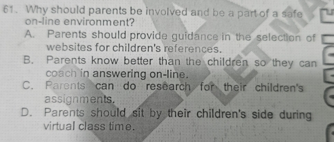 Why should parents be involved and be a part of a safe
on-line environment?
A. Parents should provide guidance in the selection of
websites for children's references.
B. Parents know better than the children so they can
coach in answering on-line.
C. Parents can do research for their children's
assignments.
D. Parents should sit by their children's side during
virtual class time.