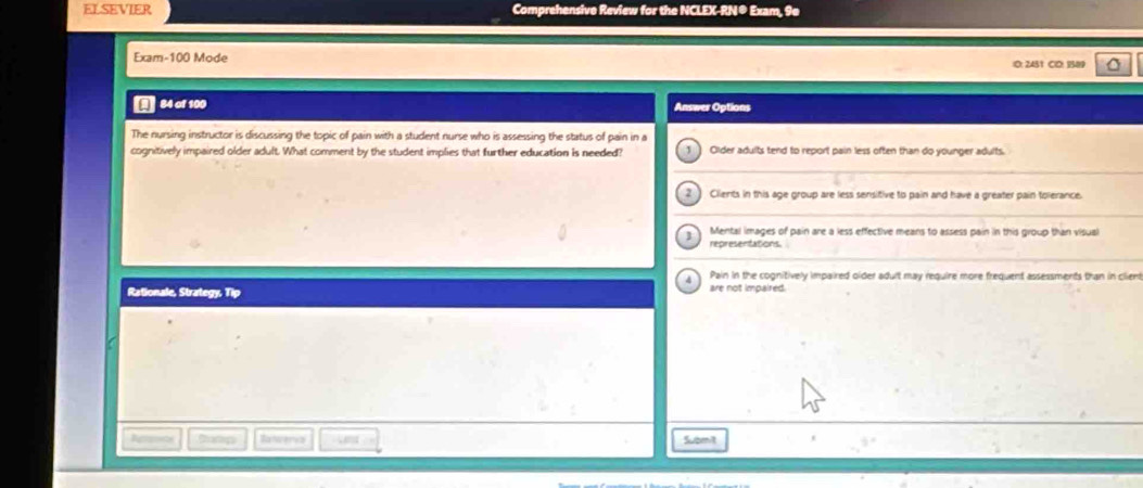 ELSEVIER Comprehensive Review for the NCLEX-RN® Exam, 9e
Exam- 100 Mode
10: 2451 CD: 1589
84 of 100 Answer Options
The nursing instructor is discussing the topic of pain with a student nurse who is assessing the status of pain in a
cognitively impaired older adult. What comment by the student implies that further education is needed? 1 Glder adults tend to report pain less often than do younger adults.
2 Clients in this age group are less sensitive to pain and have a greater pain tolerance.
] Mental images of pain are a less effective means to assess pain in this group than visual
representations.
A Pain in the cognitively impaired older adult may require more frequent assessments than in client
Rationale, Strategy, Tip
are not impaired .
Apos Dump Reeerca Submit