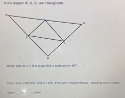 In the diagram IE, IL, EL are midsegments 
Which side of △ IWAf△ t is parallel to midsegment IE? □
EL=2Lin. HM=40m. and LP=18in , find each measure below. (drawing not to scale)
wu=□ , w=□