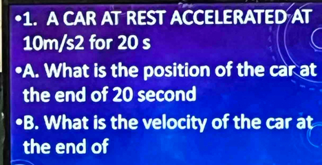 A CAR AT REST ACCELERATED AT
10m/s2 for 20 s
•A. What is the position of the car at 
the end of 20 second
B. What is the velocity of the car at 
the end of