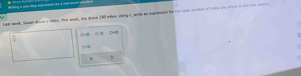 Writing a one-step expression for a real-world situation 
Last week, Susan drove c miles. This week, she drove 240 miles. Using c, write an expression for the total number of miles she drove in the two weeks.
□ +□ □ -□ □ * □
□ / □
×