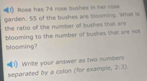 Rose has 74 rose bushes in her rose 
garden. 55 of the bushes are blooming. What is 
the ratio of the number of bushes that are 
blooming to the number of bushes that are not 
blooming? 
Write your answer as two numbers 
separated by a colon (for example, 2:3).