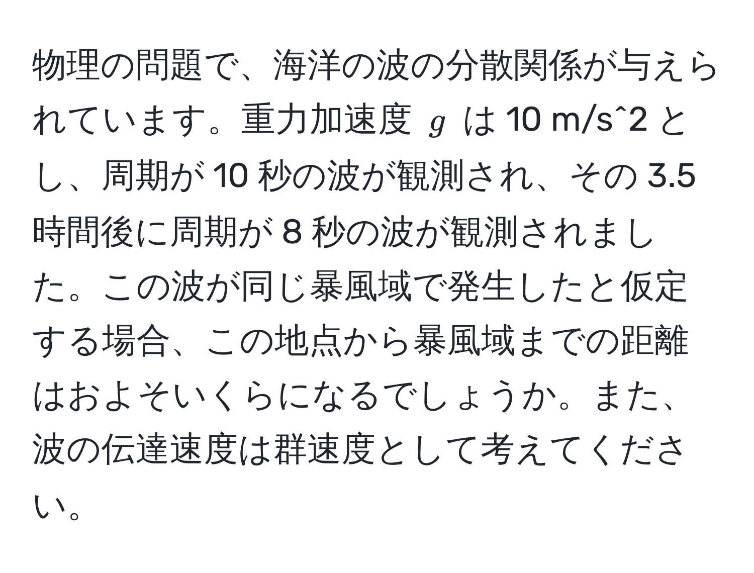 物理の問題で、海洋の波の分散関係が与えられています。重力加速度 $g$ は 10 m/s^2 とし、周期が 10 秒の波が観測され、その 3.5 時間後に周期が 8 秒の波が観測されました。この波が同じ暴風域で発生したと仮定する場合、この地点から暴風域までの距離はおよそいくらになるでしょうか。また、波の伝達速度は群速度として考えてください。