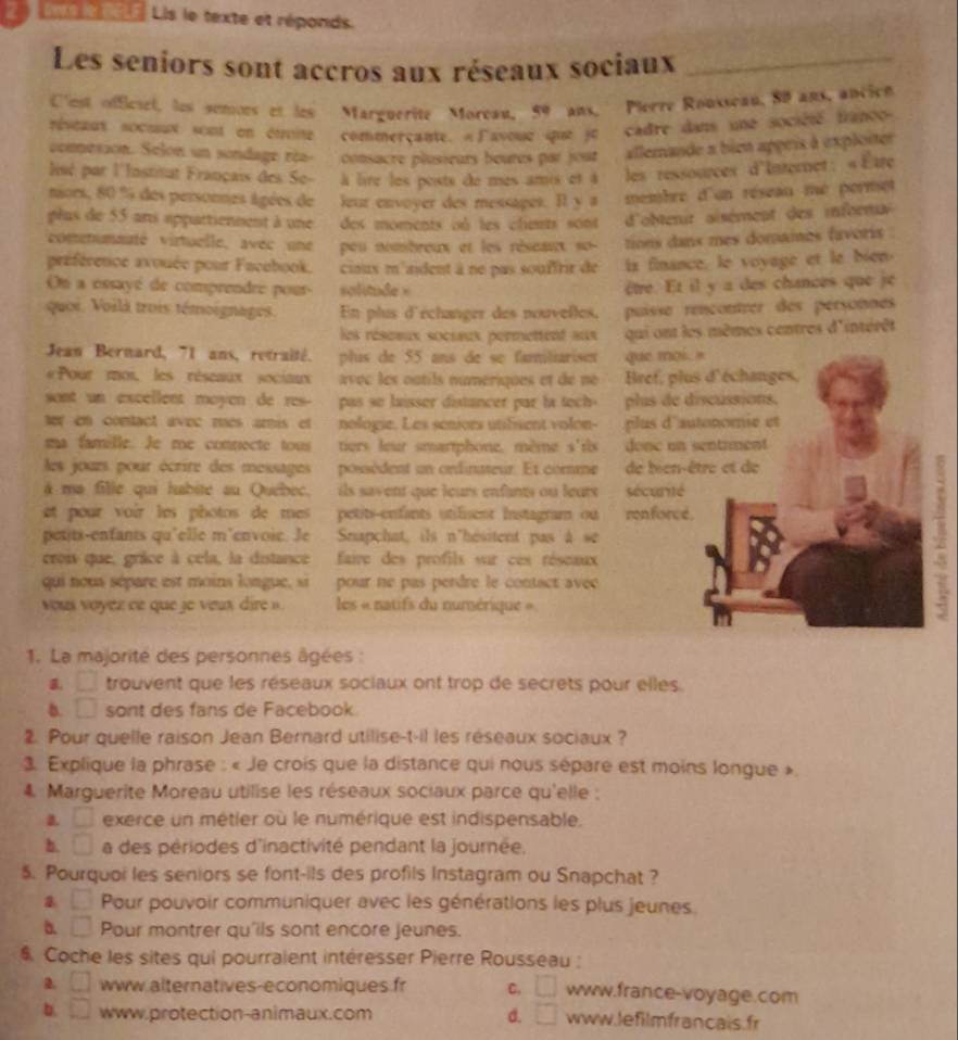 aes l nELE Lis le texte et réponds.
Les seniors sont accros aux réseaux sociaux_
Clest offcsel, les somors et les Marguerite Moreau, 59 ans, Pierre Rousseau, 80 ans, ancich
réseaux socssux sont on étoite commerçante. «Γavoue que je cadre dans une société franco
comesson. Selon un sondage réa- consacre plusieurs beures par jour allemande a bien appris à exploiter
lisé par l'Institut Français des Se- à lire les posts de mes amis et à les ressources d'Internet.«Etre
niors, 80 % des personnes âgées de leur envoyer des messages. Il y a membre d'un réseau mé permet
plus de 55 ans appattienment à une des moments nà les chets sont  d'obtenit aisément des infrrnux
comenumnaté virtuelle, avec une peu nombreux et les réseant so- tions dans mes domames favoris .
préférence avouée pour Facebook. cioux m'aident à ne pas souffrir de is finance. le voyage et le bien.
O a ossayé de comprendre pour- solitude = être. Et il y a des chances que je
quoi. Voilà trois témoignages. En plus d'échanger des nouvelles. puisse rençontrer des pérsonnes
les réseeux socsaux permettent aux qui ont les mêmes centres d'intérêt
Jean Bernard, 71 ans, retraité. plus de 55 ans de se familiarisen que moi . '
«Pour moi, les réseaux sociaux avoc les outils numeriques et dé né  Bref, plus d'échanges,
sont un excellent moyen de res- pas so laisser distancer par la tech- plus de discussions.
ter en contact avec mes amis et nologie. Les seniors utifisent volon- plus d'autonomie et
ma famille. Je me connecte tous tiers leur smartphone, mème s'ils donc an sentrment
les jours, pour écrire des messages possèdent un ordinateur. Et comme de bien-être et de
à ma fille qui habite au Québec, ils savent que leurs enfants ou leurs sécurité
et pour voir les photos de mes petits-enfants utifisent instagram ou renforce.
pesits-enfants qu'elle m'envoie. Je Snapchat, ils n'hésitent pas à se
crois que, grâce à cela, la distance faire des profils sur ces réseaux
qui nous sépare est moins longue, si pour ne pas perdre le contact avec
vous voyéz ce que je veux dire » les « natifs du numérique »
1. La majorité des personnes âgées :
B. □ trouvent que les réseaux sociaux ont trop de secrets pour elles.
b. □ sont des fans de Facebook
2. Pour quelle raison Jean Bernard utilise-t-il les réseaux sociaux ?
3. Explique la phrase : « Je crois que la distance qui nous sépare est moins longue ».
4. Marguerite Moreau utilise les réseaux sociaux parce qu'elle ;
□ exerce un métier où le numérique est indispensable.
b. □ a des périodes d'inactivité pendant la journée.
5. Pourquoi les seniors se font-ils des profils Instagram ou Snapchat ?
. □ Pour pouvoir communiquer avec les générations les plus jeunes.
b. □ Pour montrer qu'ils sont encore jeunes.
Coche les sites qui pourraient intéresser Pierre Rousseau :
a. □ www.alternatives-economiques fr C. □ www.france-voyage.com
b. □ www.protection-animaux.com d. □ www.lefilmfrancais.fr