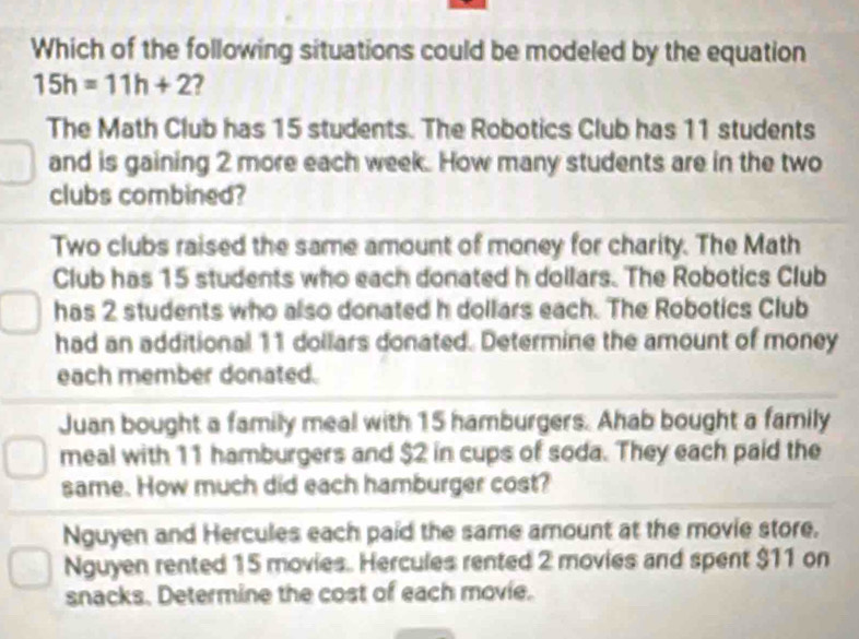 Which of the following situations could be modeled by the equation
15h=11h+2 7
The Math Club has 15 students. The Robotics Club has 11 students
and is gaining 2 more each week. How many students are in the two
clubs combined?
Two clubs raised the same amount of money for charity. The Math
Club has 15 students who each donated h dollars. The Robotics Club
has 2 students who also donated h dollars each. The Robotics Club
had an additional 11 dollars donated. Determine the amount of money
each member donated.
Juan bought a family meal with 15 hamburgers. Ahab bought a family
meal with 11 hamburgers and $2 in cups of soda. They each paid the
same. How much did each hamburger cost?
Nguyen and Hercules each paid the same amount at the movie store.
Nguyen rented 15 movies. Hercules rented 2 movies and spent $11 on
snacks. Determine the cost of each movie.