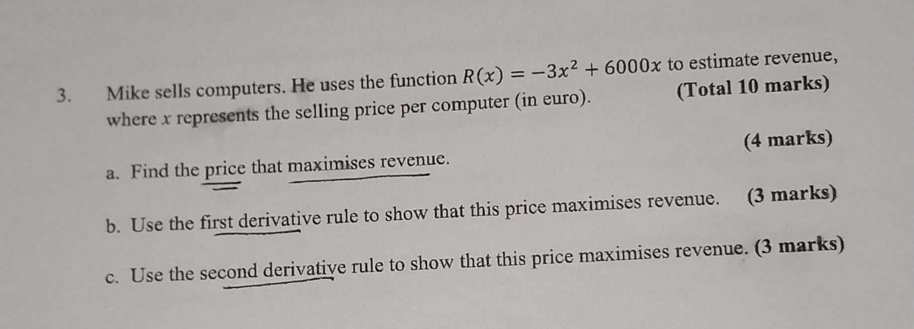 Mike sells computers. He uses the function R(x)=-3x^2+6000x to estimate revenue, 
where x represents the selling price per computer (in euro). (Total 10 marks) 
a. Find the price that maximises revenue. (4 marks) 
b. Use the first derivative rule to show that this price maximises revenue. (3 marks) 
c. Use the second derivative rule to show that this price maximises revenue. (3 marks)