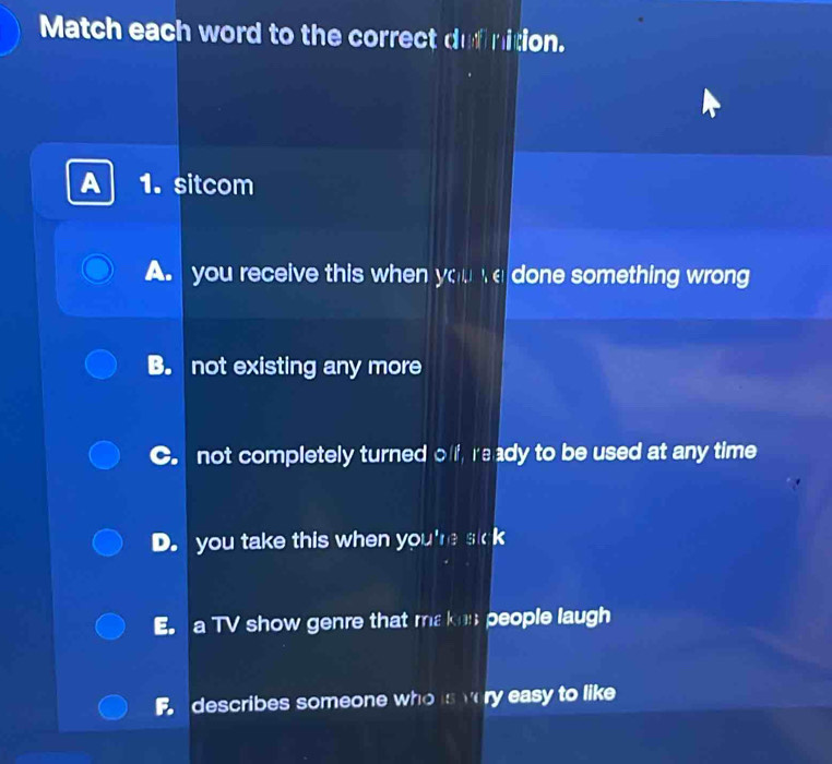 Match each word to the correct dufinition.
A 1. sitcom
A. you receive this when you e done something wrong
B. not existing any more
C. not completely turned off ready to be used at any time
D. you take this when you're sick
E. a TV show genre that ma ken people laugh
F describes someone who is very easy to like