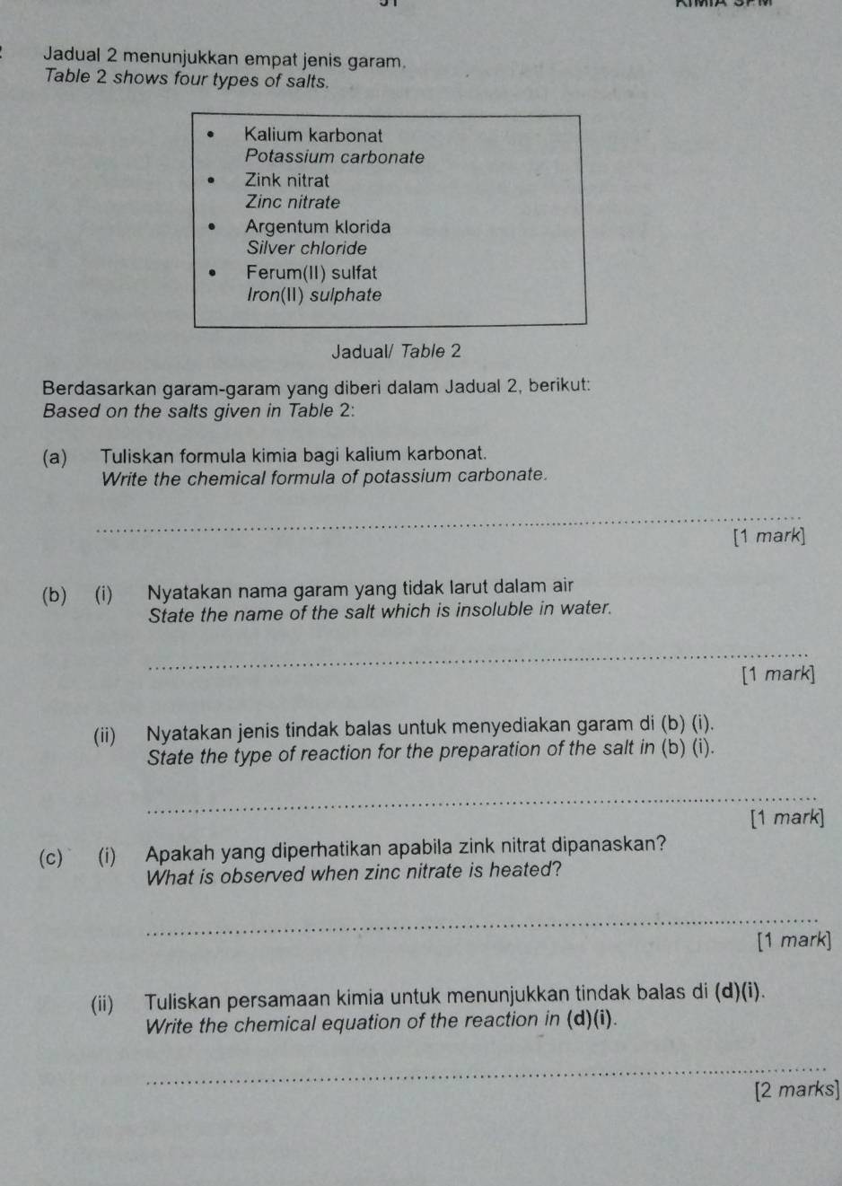 Jadual 2 menunjukkan empat jenis garam. 
Table 2 shows four types of salts. 
Kalium karbonat 
Potassium carbonate 
Zink nitrat 
Zinc nitrate 
Argentum klorida 
Silver chloride 
Ferum(II) sulfat 
Iron(I) sulphate 
Jadual/ Table 2 
Berdasarkan garam-garam yang diberi dalam Jadual 2, berikut: 
Based on the salts given in Table 2: 
(a) Tuliskan formula kimia bagi kalium karbonat. 
Write the chemical formula of potassium carbonate. 
_ 
[1 mark] 
(b) (i) Nyatakan nama garam yang tidak larut dalam air 
State the name of the salt which is insoluble in water. 
_ 
[1 mark] 
(ii) Nyatakan jenis tindak balas untuk menyediakan garam di (b) (i). 
State the type of reaction for the preparation of the salt in (b) (i). 
_ 
[1 mark] 
(c) (i) Apakah yang diperhatikan apabila zink nitrat dipanaskan? 
What is observed when zinc nitrate is heated? 
_ 
[1 mark] 
(ii) Tuliskan persamaan kimia untuk menunjukkan tindak balas di (d)(i). 
Write the chemical equation of the reaction in (d)(i). 
_ 
[2 marks]