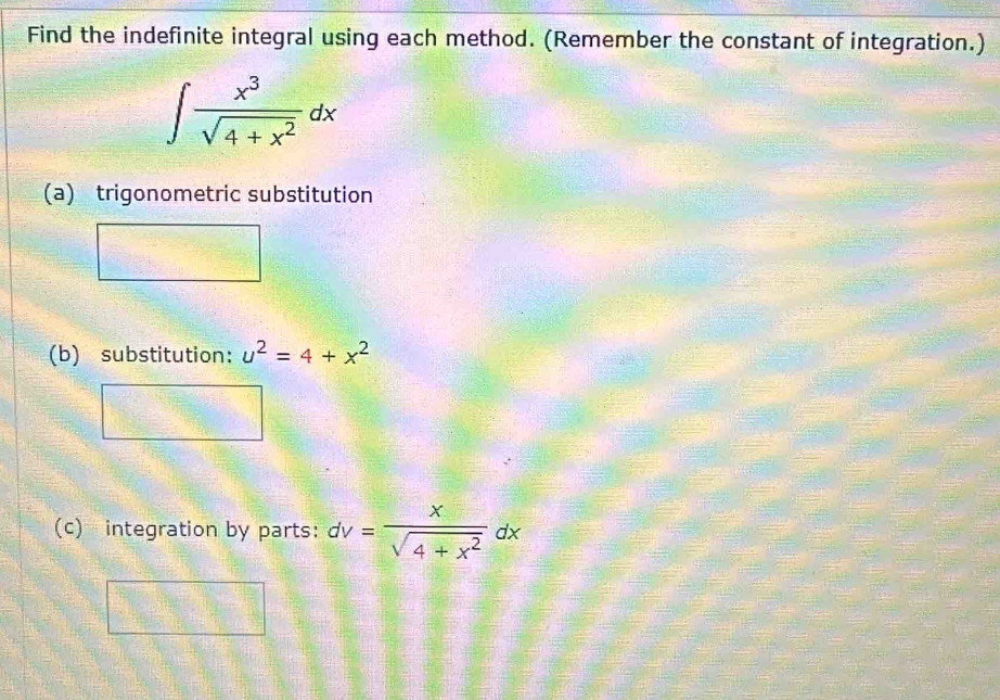 Find the indefinite integral using each method. (Remember the constant of integration.)
∈t  x^3/sqrt(4+x^2) dx
(a) trigonometric substitution
(b) substitution: u^2=4+x^2
(c) integration by parts: dv= x/sqrt(4+x^2) dx