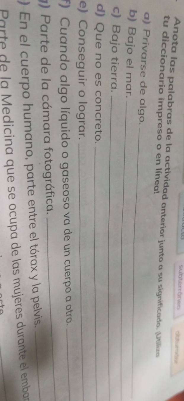 subterráneo 
Anota las palabras de la actividad anterior junto a su significado. ¡Utiliza 
tu diccionario impreso o en línea! 
_ 
a) Privarse de algo. 
b) Bajo el mar._ 
c) Bajo tierra._ 
d) Que no es concreto._ 
e) Conseguir o lograr._ 
f) Cuando algo líquido o gaseoso va de un cuerpo a otro._ 
_ 
) Parte de la cámara fotográfica. 
_ 
) En el cuerpo humano, parte entre el tórax y la pelvis. 
Parte de la Medicina que se ocupa de las mujeres durante el embar