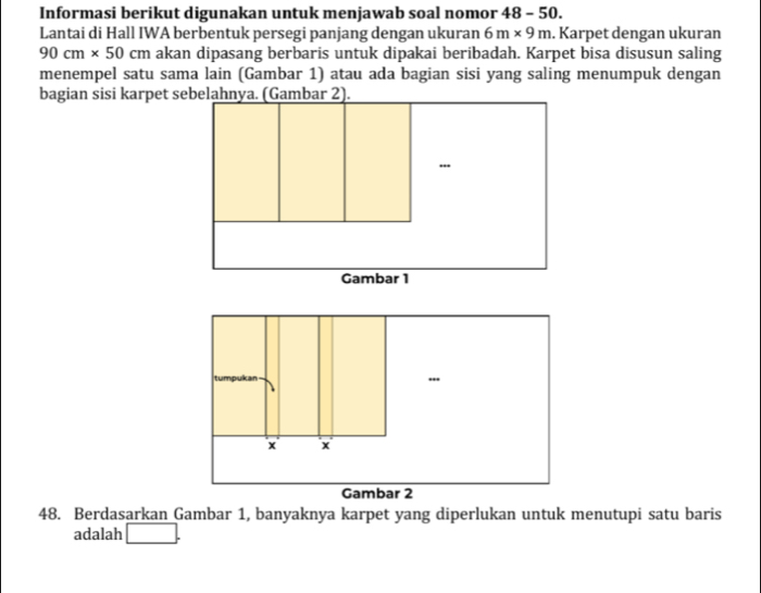 Informasi berikut digunakan untuk menjawab soal nomor 48 - 50. 
Lantai di Hall IWA berbentuk persegi panjang dengan ukuran 6m* 9m. Karpet dengan ukuran
90cm* 50cm akan dipasang berbaris untuk dipakai beribadah. Karpet bisa disusun saling 
menempel satu sama lain (Gambar 1) atau ada bagian sisi yang saling menumpuk dengan 
tu npukan 
x x 
Gambar 2 
48. Berdasarkan Gambar 1, banyaknya karpet yang diperlukan untuk menutupi satu baris 
adalah