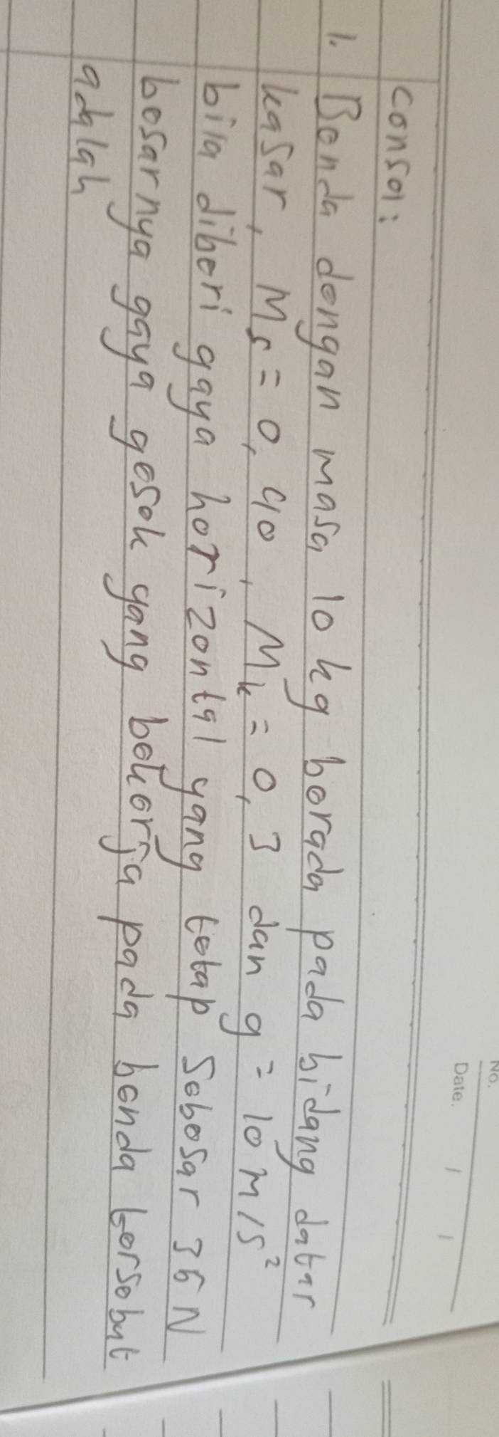 consol: 
1. Bonda dongan masa lo hg borada pada bidang datir 
kasar, M_5=0, 40, M_k=0,3 dan g=10m/s^2
bila diberi gaya horizontql yong telap Sobosar 36 N 
bosarnya gaya gesok gong belcorja pada bonda borsobul 
adigh
