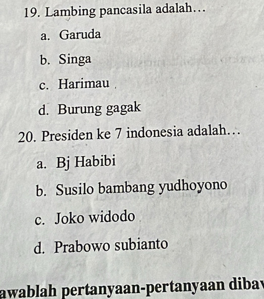 Lambing pancasila adalah….
a. Garuda
b. Singa
c. Harimau
d. Burung gagak
20. Presiden ke 7 indonesia adalah…
a. Bj Habibi
b. Susilo bambang yudhoyono
c. Joko widodo
d. Prabowo subianto
awablah pertanyaan-pertanyaan dibav