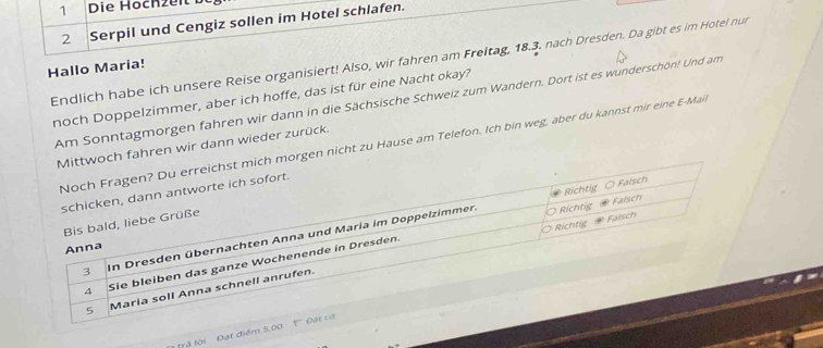 Die Hochzeit 
2 Serpil und Cengiz sollen im Hotel schlafen. 
Endlich habe ich unsere Reise organisiert! Also, wir fahren am Freitag, 18.3. nach Dresden. Da gibt es im Hotel nur 
Hallo Maria! 
noch Doppelzimmer, aber ich hoffe, das ist für eine Nacht okay? 
Am Sonntagmorgen fahren wir dann in die Sächsische Schweiz zum Wandern. Dort ist es wunderschön! Und am 
n nicht zu Hause am Telefon. Ich bin weg, aber du kannst mir eine E-Mai 
fahren wir dann wieder zurück. 
trả lới Đạt điểm 5,00