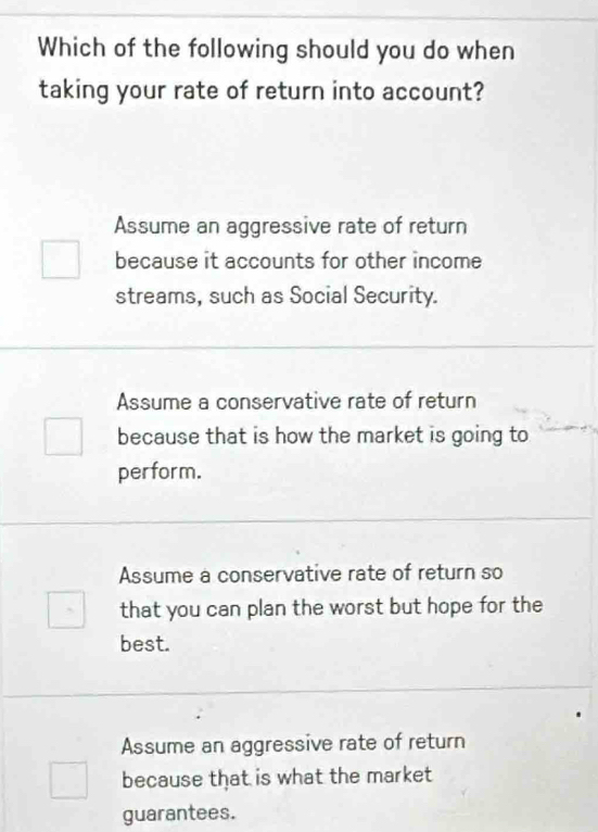 Which of the following should you do when
taking your rate of return into account?
Assume an aggressive rate of return
because it accounts for other income
streams, such as Social Security.
Assume a conservative rate of return
because that is how the market is going to
perform.
Assume a conservative rate of return so
that you can plan the worst but hope for the
best.
Assume an aggressive rate of return
because that is what the market
guarantees.