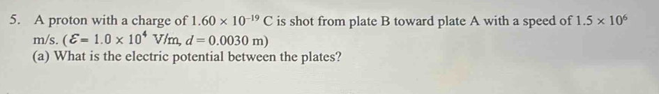 A proton with a charge of 1.60* 10^(-19)C is shot from plate B toward plate A with a speed of 1.5* 10^6
m/s. (varepsilon =1.0* 10^4V/m,d=0.0030m)
(a) What is the electric potential between the plates?