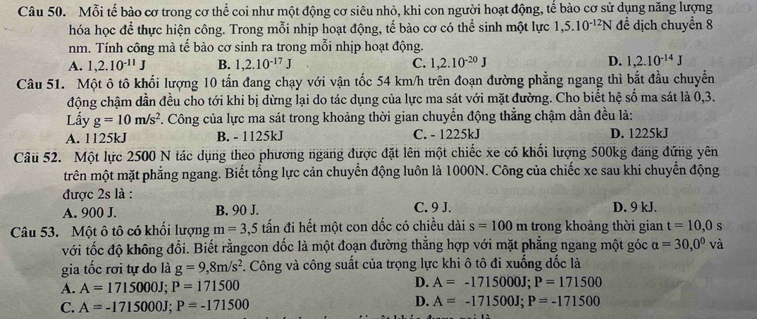 Mỗi tế bào cơ trong cơ thể coi như một động cơ siêu nhỏ, khi con người hoạt động, tế bào cơ sử dụng năng lượng
hóa học để thực hiện công. Trong mỗi nhịp hoạt động, tế bào cơ có thể sinh một lực 1,5.10^(-12)N để dịch chuyển 8
nm. Tính công mà tế bào cơ sinh ra trong mỗi nhịp hoạt động.
A. 1,2.10^(-11)J B. 1,2.10^(-17)J C. 1,2.10^(-20)J D. 1,2.10^(-14)J
Câu 51. Một ô tô khối lượng 10 tấn đang chạy với vận tốc 54 km/h trên đoạn đường phẳng ngang thì bắt đầu chuyển
động chậm dần đều cho tới khi bị dừng lại do tác dụng của lực ma sát với mặt đường. Cho biết hệ số ma sát là 0,3.
Lấy g=10m/s^2 F. Công của lực ma sát trong khoảng thời gian chuyển động thẳng chậm dần đều là:
A. 1125kJ B. - 1125kJ C. - 1225kJ D. 1225kJ
Câu 52. Một lực 2500 N tác dụng theo phương ngang được đặt lên một chiếc xe có khối lượng 500kg đang đứng yên
trên một mặt phẳng ngang. Biết tổng lực cản chuyển động luôn là 1000N. Công của chiếc xe sau khi chuyển động
được 2s là :
A. 900 J. B. 90 J. C. 9 J. D. 9 kJ.
Câu 53. Một ô tô có khối lượng m=3,5 tấn đi hết một con dốc có chiều dài s=100 n trong khoảng thời gian t=10,0 s
với tốc độ không đổi. Biết rằngcon dốc là một đoạn đường thẳng hợp với mặt phẳng ngang một góc alpha =30,0° và
gia tốc rơi tự do là g=9,8m/s^2. Công và công suất của trọng lực khi ô tô đi xuống dốc là
A. A=1715000J;P=171500
D. A=-1715000J;P=171500
D.
C. A=-1715000J;P=-171500 A=-171500J;P=-171500