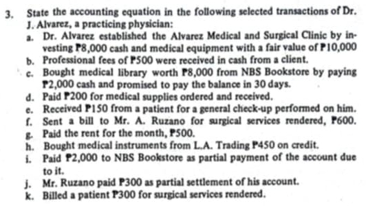 State the accounting equation in the following selected transactions of Dr. 
J. Alvarez, a practicing physician: 
a. Dr. Alvarez established the Alvarez Medical and Surgical Clinic by in- 
vesting P8,000 cash and medical equipment with a fair value of P10,000
b. Professional fees of P500 were received in cash from a client. 
c. Bought medical library worth P8,000 from NBS Bookstore by paying
P2,000 cash and promised to pay the balance in 30 days. 
d. Paid P200 for medical supplies ordered and received. 
e. Received P150 from a patient for a general check-up performed on him. 
f. Sent a bill to Mr. A. Ruzano for surgical services rendered, P600. 
g. Paid the rent for the month, P500. 
h. Bought medical instruments from L.A. Trading P450 on credit. 
i. Paid P2,000 to NBS Bookstore as partial payment of the account due 
to it. 
j. Mr. Ruzano paid P300 as partial settlement of his account. 
k. Billed a patient P300 for surgical services rendered.