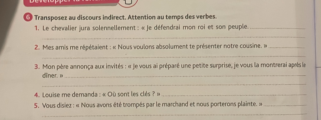 ⑥ Transposez au discours indirect. Attention au temps des verbes. 
1. Le chevalier jura solennellement : « Je défendrai mon roi et son peuple._ 
_ 
*2. Mes amis me répétaient : « Nous voulons absolument te présenter notre cousine. »_ 
_ 
3. Mon père annonça aux invités : « Je vous ai préparé une petite surprise, je vous la montrerai après le 
dîner. »_ 
_ 
* 4. Louise me demanda : « Où sont les clés ? »_ 
5. Vous disiez : « Nous avons été trompés par le marchand et nous porterons plainte. »_ 
_