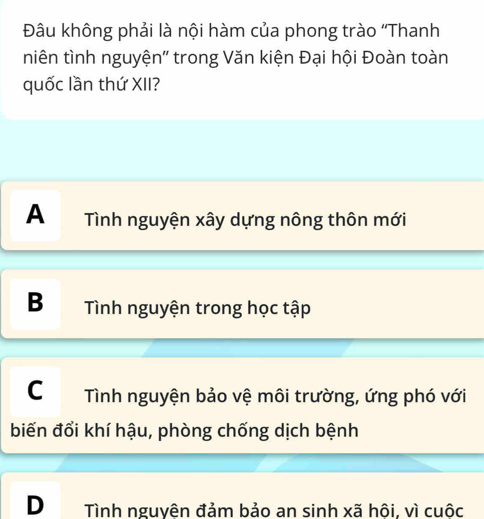 Đâu không phải là nội hàm của phong trào ''Thanh
niên tình nguyện'' trong Văn kiện Đại hội Đoàn toàn
quốc lần thứ XII?
A Tình nguyện xây dựng nông thôn mới
B Tình nguyện trong học tập
C Tình nguyện bảo vệ môi trường, ứng phó với
biến đổi khí hậu, phòng chống dịch bệnh
D Tình nguyên đảm bảo an sinh xã hội, vì cuộc