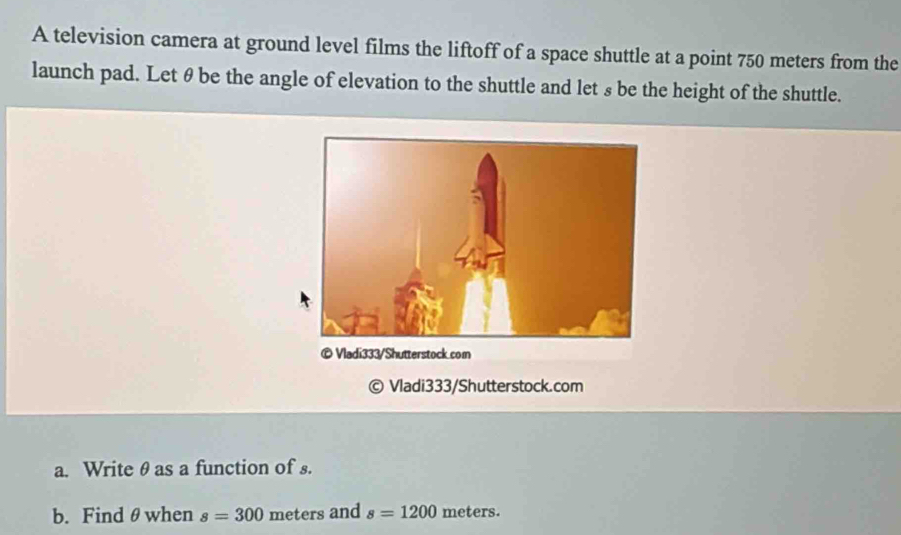 A television camera at ground level films the liftoff of a space shuttle at a point 750 meters from the 
launch pad. Let θ be the angle of elevation to the shuttle and let s be the height of the shuttle. 
Vladi333/Shutterstock.com 
a. Write θas a function of s. 
b. Find θwhen s=300 meters and s=1200 meters.