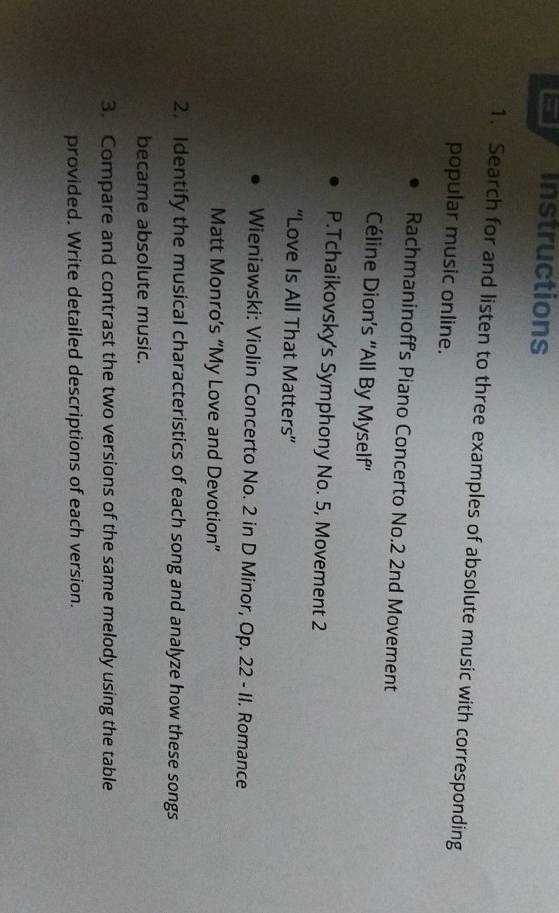 Instructions 
1. Search for and listen to three examples of absolute music with corresponding 
popular music online. 
Rachmaninoff's Piano Concerto No.2 2nd Movement 
Céline Dion’s ''All By Myself'' 
P.Tchaikovsky's Symphony No. 5, Movement 2 
“Love Is All That Matters” 
Wieniawski: Violin Concerto No. 2 in D Minor, Op. 22 - II. Romance 
Matt Monro’s “My Love and Devotion” 
2. Identify the musical characteristics of each song and analyze how these songs 
became absolute music. 
3. Compare and contrast the two versions of the same melody using the table 
provided. Write detailed descriptions of each version.