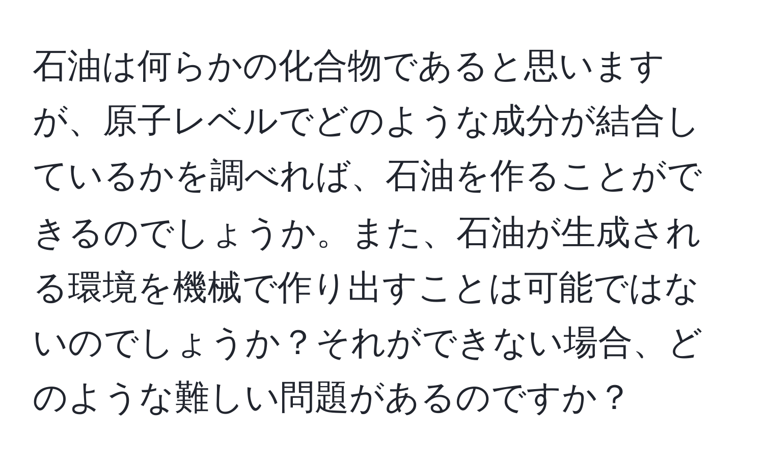 石油は何らかの化合物であると思いますが、原子レベルでどのような成分が結合しているかを調べれば、石油を作ることができるのでしょうか。また、石油が生成される環境を機械で作り出すことは可能ではないのでしょうか？それができない場合、どのような難しい問題があるのですか？