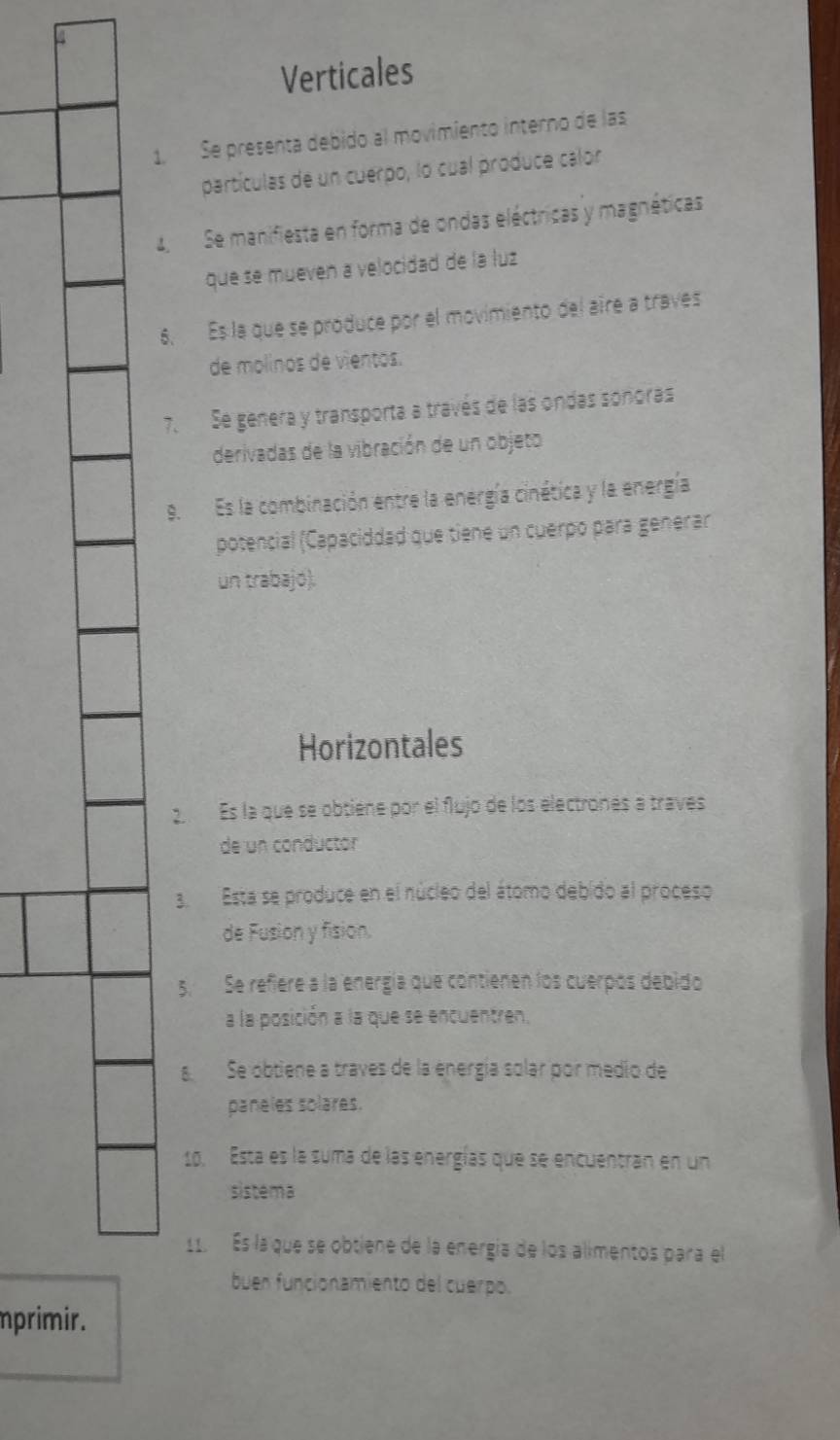 Verticales 
1. Se presenta debido al movimiento interno de las 
partículas de un cuerpo, lo cual produce calor
4 Se manifiesta en forma de ondas eléctricas y magnéticas 
que se mueven a velocidad de la luz 
6. Es la que se produce por el movimiento del aire a traves 
de molinos de vientos. 
7. Se genera y transporta a través de las ondas soñoras 
derivadas de la vibración de un objeto 
9.Es la combinación entre la energía cinética y la energía 
potencial (Capaciddad que tiene un cuerpó para genérar 
un trabajó). 
Horizontales 
Es la que se obtiene por el flujo de los electronés a traves 
de un conductor 
3.Esta se produce en el núcleo del átomo debido al proceso 
de Fusion y fision. 
5. Se refiere a la energía que contienen los cuerpós debido 
a la posición a la que se encuentren. 
Se obtiene a traves de la energía solar por medio de 
paneles solares. 
10. Esta es la suma de las energías que se encuentran en un 
sistema 
11. Es la que se obtiene de la energía de los alimentos para el 
buen funcionamiento del cuerpo. 
mprimir.