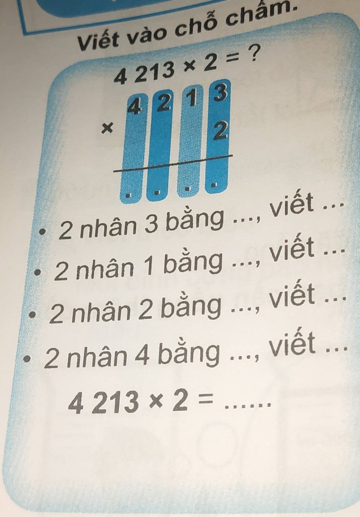 Viết vào chỗ châm.
4213* 2= ?
4 2 1 3
2
2 nhân 3 bằng ..., viết ...
2 nhân 1 bằng ..., viết ...
2 nhân 2 bằng ..., viết ...
2 nhân 4 bằng ..., viết ...
_ 4213* 2=