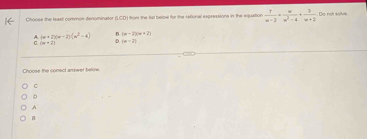 Choose the least common denominator (LCD) from the list below for the rational expressions in the equation  7/w-2 = w/w^2-4 + 3/w+2 . Do not solve.
A. (w+2)(w-2)(w^2-4) B. (w-2)(w+2)
C. (w+2)
D. (w-2)
Choose the correct answer below.
C
D
A
B