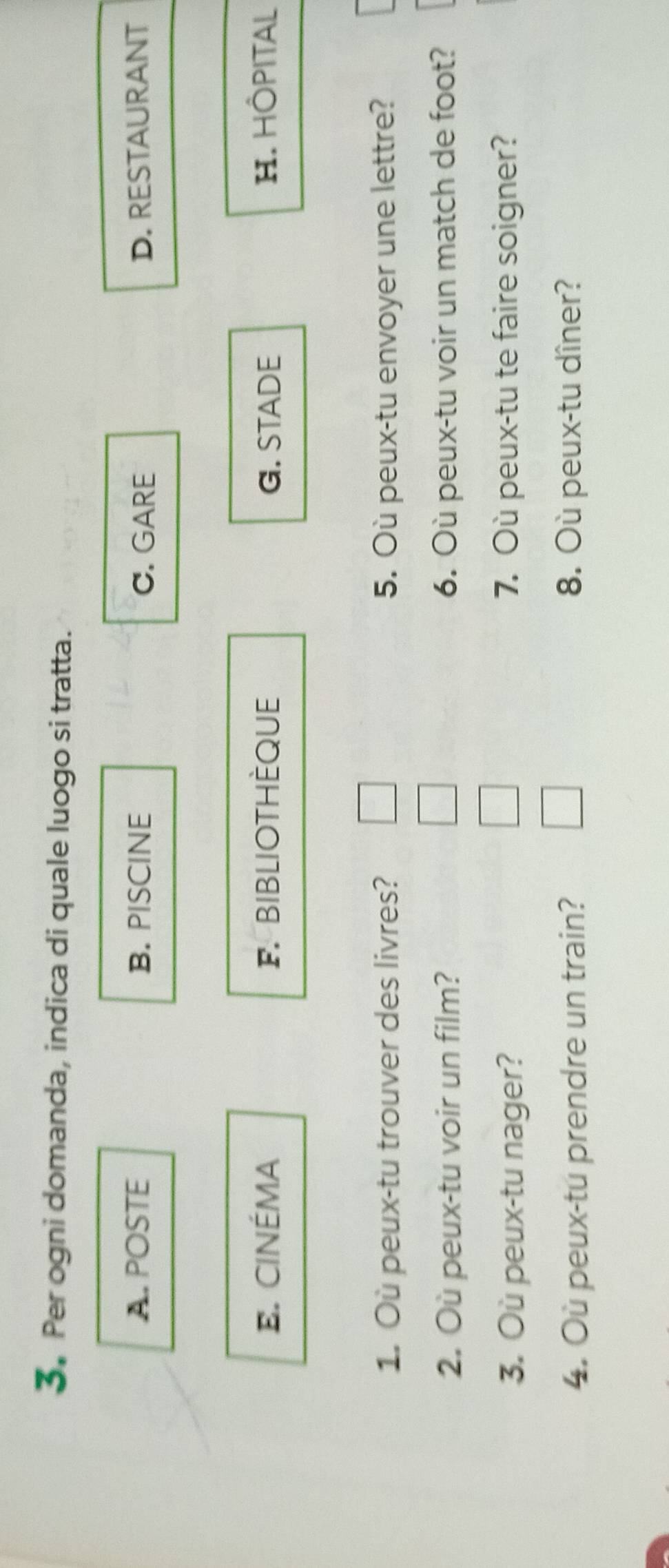 Per ogni domanda, indica di quale luogo si tratta.
A. POSTE B. PISCINE C. GARE D. RESTAURANT
E. CINÉMA F. BIBLIOTHÈQUE G. STADE H. HÖPITAL
1. Où peux-tu trouver des livres? 5. Où peux-tu envoyer une lettre?
2. Où peux-tu voir un film? 6. Où peux-tu voir un match de foot?
3. Où peux-tu nager? 7. Où peux-tu te faire soigner?
4. Où peux-tu prendre un train? 8. Où peux-tu dîner?