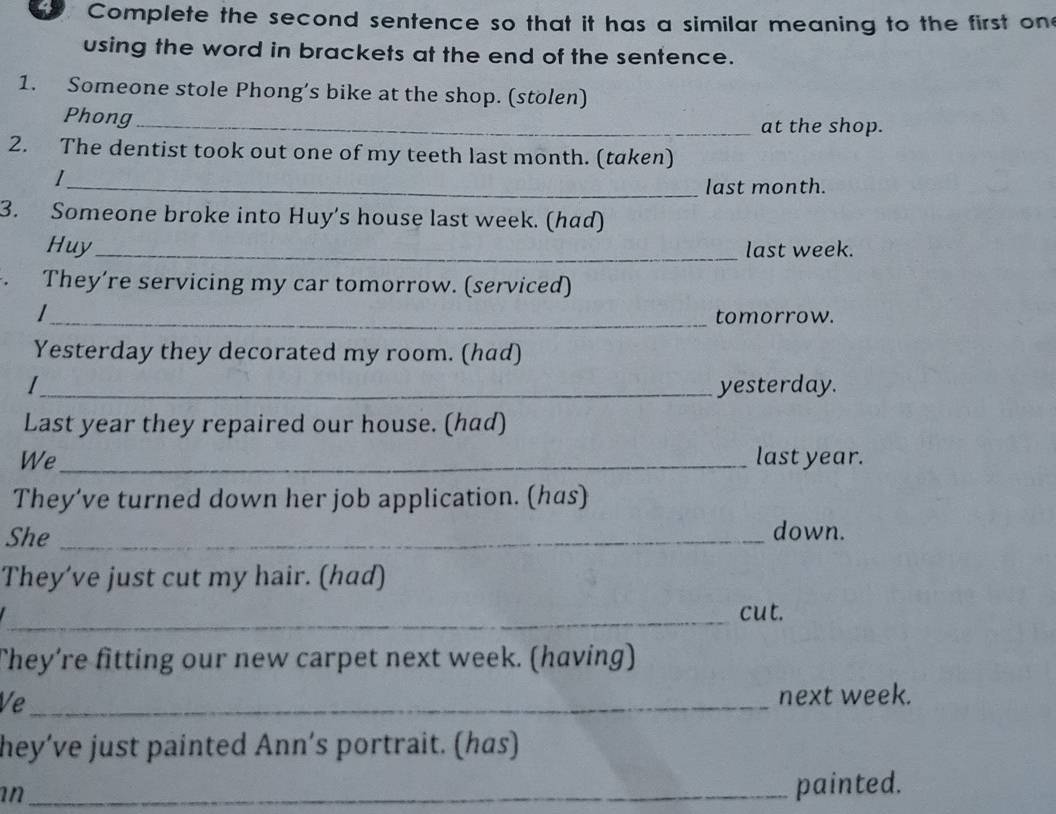 Complete the second sentence so that it has a similar meaning to the first on 
using the word in brackets at the end of the sentence. 
1. Someone stole Phong’s bike at the shop. (stolen) 
Phong_ at the shop. 
2. The dentist took out one of my teeth last month. (taken) 
_last month. 
3. Someone broke into Huy's house last week. (had) 
Huy_ last week. 
， They’re servicing my car tomorrow. (serviced) 
_tomorrow. 
Yesterday they decorated my room. (had) 
_yesterday. 
Last year they repaired our house. (had) 
We_ last year. 
They’ve turned down her job application. (has) 
She_ down. 
They’ve just cut my hair. (had) 
_cut. 
They’re fitting our new carpet next week. (having) 
Ve_ next week. 
hey’ve just painted Ann’s portrait. (has) 
an_ 
painted.