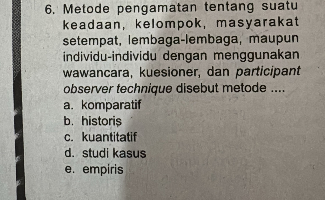 Metode pengamatan tentang suatu
keadaan, kelompok, masyarakat
setempat, lembaga-lembaga, maupun
individu-individu dengan menggunakan
wawancara, kuesioner, dan participant
observer technique disebut metode ....
a. komparatif
b. historis
c. kuantitatif
d. studi kasus
e. empiris