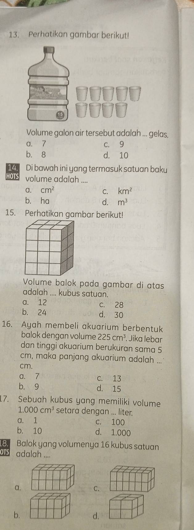 Perhatikan gambar berikut!
Volume galon air tersebut adalah ... gelas.
a. 7 c. 9
b. 8 d. 10
14. Di bawah ini yang termasuk satuan baku
HOTS volume adalah ....
a. cm^2 C. km^2
b. ha d. m^3
Volume balok pada gambar di atas
adalah .... kubus satuan.
a. 12 c. 28
b. 24 d. 30
16. Ayah membeli akuarium berbentuk
balok dengan volume 225cm^3 Jika lebar
dan tinggi akuarium berukuran sama 5
cm, maka panjang akuarium adalah ...
cm.
a. 7 c. 13
b. 9 d. 15
17. Sebuah kubus yang memiliki volume
1.000cm^3 setara dengan ... liter.
a. 1 c. 100
b. 10 d. 1.000
18. Balok yang volumenya 16 kubus satuan
OTS adalah ....
a.
C.
b.
d.