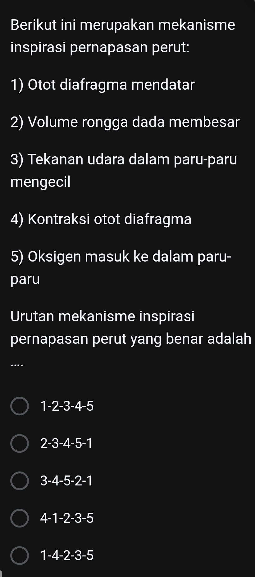 Berikut ini merupakan mekanisme
inspirasi pernapasan perut:
1) Otot diafragma mendatar
2) Volume rongga dada membesar
3) Tekanan udara dalam paru-paru
mengecil
4) Kontraksi otot diafragma
5) Oksigen masuk ke dalam paru-
paru
Urutan mekanisme inspirasi
pernapasan perut yang benar adalah
….
1 -2 -3 -4 -5
2 -3 -4 -5 -1
3 -4 -5 -2 -1
4 -1 -2 -3 -5
1 -4 -2 -3 -5