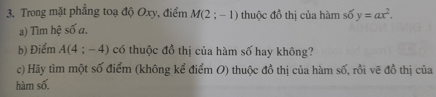 Trong mặt phẳng toạ độ Oxy, điểm M(2;-1) thuộc đồ thị của hàm số y=ax^2. 
a) Tìm hệ số a. 
b) Điểm A(4;-4) có thuộc đồ thị của hàm số hay không? 
c) Hãy tìm một số điểm (không kể điểm O) thuộc đồ thị của hàm số, rồi vẽ đồ thị của 
hàm số.