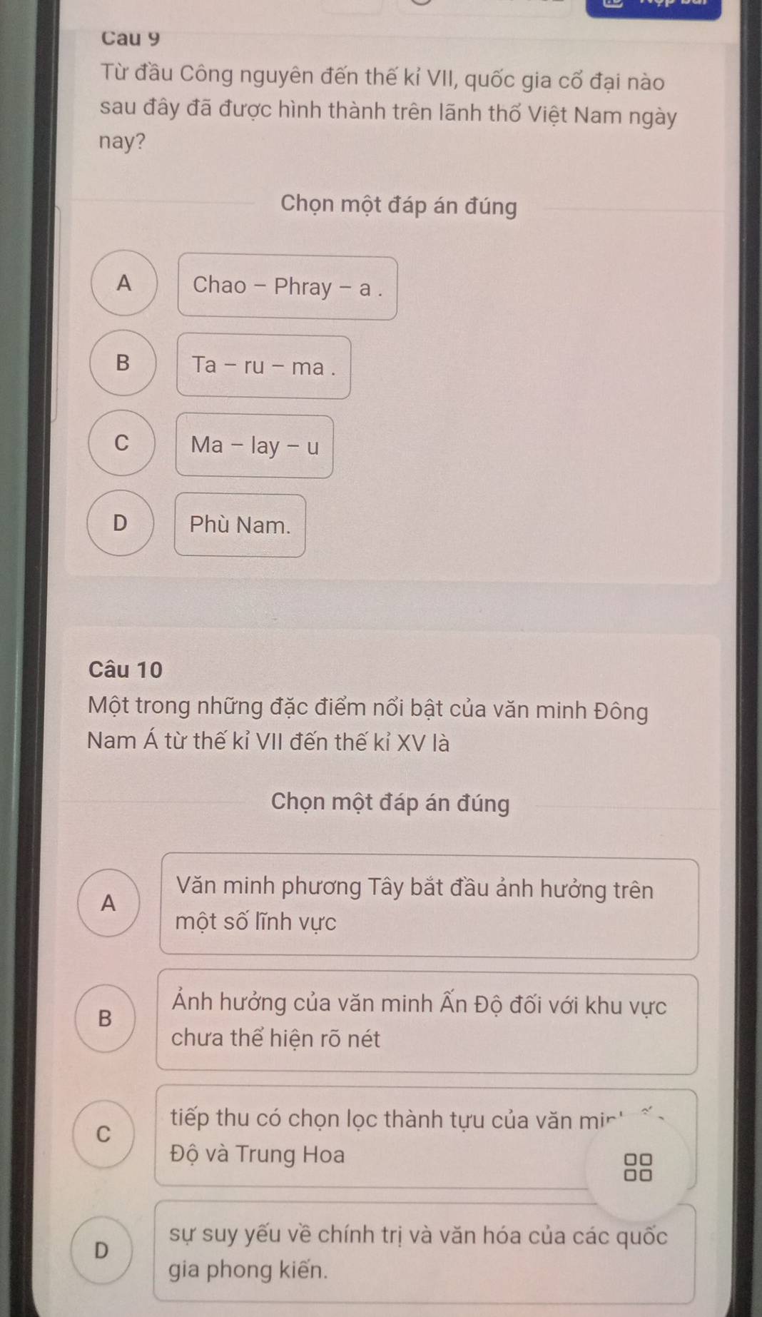 Cau 9
Từ đầu Công nguyên đến thế kỉ VII, quốc gia cổ đại nào
sau đây đã được hình thành trên lãnh thổ Việt Nam ngày
nay?
Chọn một đáp án đúng
A Chao - Phray - a .
B Ta-ru-ma.
C Ma-lay - u
D Phù Nam.
Câu 10
Một trong những đặc điểm nổi bật của văn minh Đông
Nam Á từ thế kỉ VII đến thế kỉ XV là
Chọn một đáp án đúng
A
Văn minh phương Tây bắt đầu ảnh hưởng trên
một số lĩnh vực
B
Ảnh hưởng của văn minh Ấn Độ đối với khu vực
chưa thể hiện rõ nét
C
tiếp thu có chọn lọc thành tựu của văn mir' 
Độ và Trung Hoa □□
D
sự suy yếu về chính trị và văn hóa của các quốc
gia phong kiến.