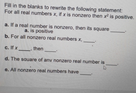 Fill in the blanks to rewrite the following statement: 
For all real numbers x, if x is nonzero then x^2 is positive. 
_ 
a. If a real number is nonzero, then its square 
a. is positive 
b. For all nonzero real numbers x,_ 
. . 
c. If x _ , then _. 
d. The square of anv nonzero real number is_ . 
e. All nonzero real numbers have _、.