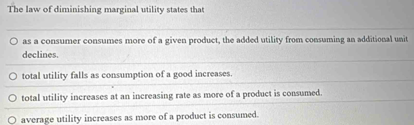 The law of diminishing marginal utility states that
as a consumer consumes more of a given product, the added utility from consuming an additional unit
declines.
total utility falls as consumption of a good increases.
total utility increases at an increasing rate as more of a product is consumed.
average utility increases as more of a product is consumed.