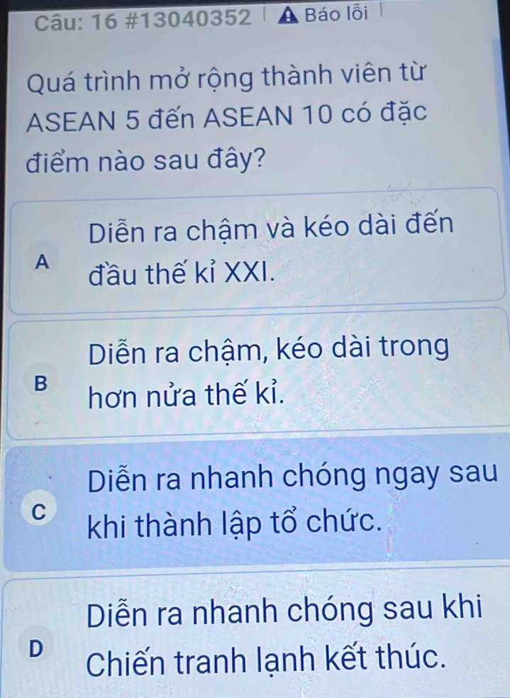 16 #13040352 | A Báo lỗi
Quá trình mở rộng thành viên từ
ASEAN 5 đến ASEAN 10 có đặc
điểm nào sau đây?
Diễn ra chậm và kéo dài đến
A đầu thế kỉ XXI.
Diễn ra chậm, kéo dài trong
B hơn nửa thế kỉ.
Diễn ra nhanh chóng ngay sau
C khi thành lập tổ chức.
Diễn ra nhanh chóng sau khi
D Chiến tranh lạnh kết thúc.