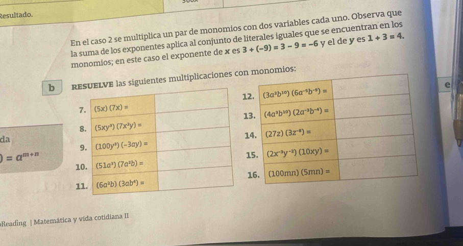 Resultado.
En el caso 2 se multiplica un par de monomios con dos variables cada uno. Observa que
la suma de los exponentes aplica al conjunto de literales iguales que se encuentran en los
monomios; en este caso el exponente de x es 3+(-9)=3-9=-6 y el de y es 1+3=4.
b guientes multiplicacionesmonomios:
e
da
)=a^(m+n)
Reading | Matemática y vída cotidiana II