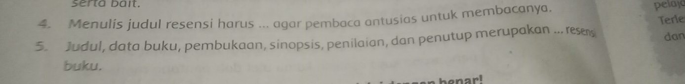 serta bait. 
4. Menulis judul resensi harus ... agar pembaca antusias untuk membacanya. 
pelaja 
Terle 
5. Judul, data buku, pembukaan, sinopsis, penilaian, dan penutup merupakan ... rese 
dan 
buku. 
benarl