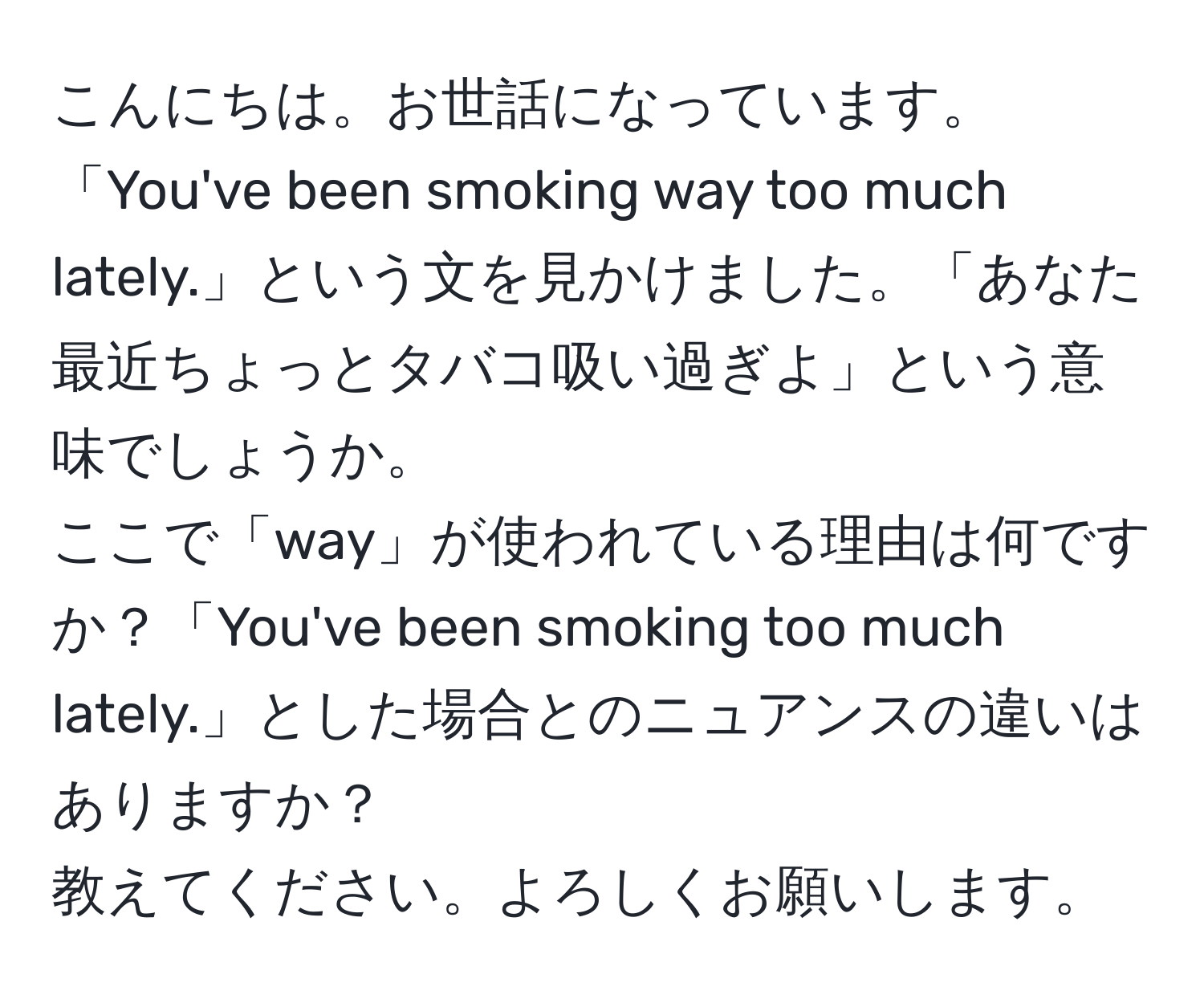 こんにちは。お世話になっています。  
「You've been smoking way too much lately.」という文を見かけました。「あなた最近ちょっとタバコ吸い過ぎよ」という意味でしょうか。  
ここで「way」が使われている理由は何ですか？「You've been smoking too much lately.」とした場合とのニュアンスの違いはありますか？  
教えてください。よろしくお願いします。