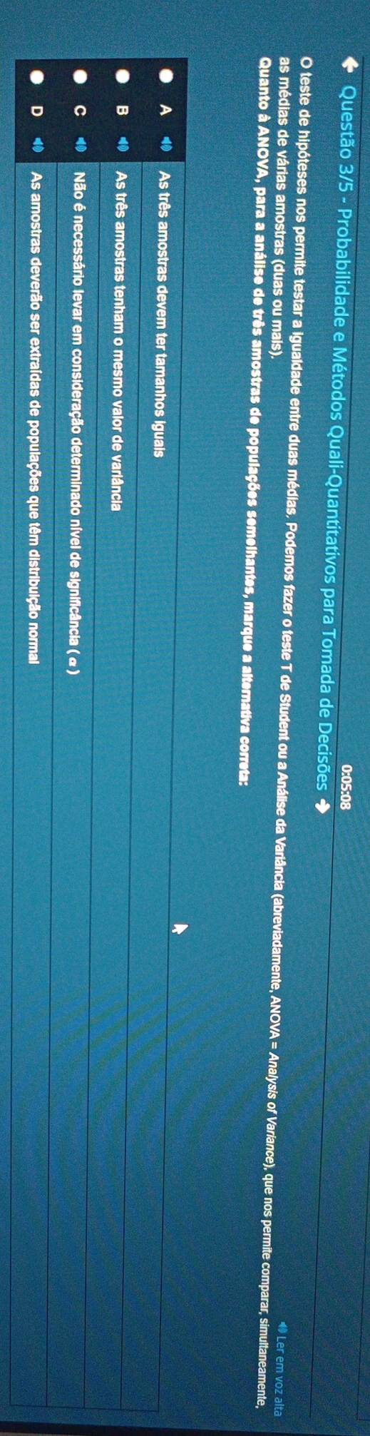 0:05:08
Questão 3/5 - Probabilidade e Métodos Quali-Quantitativos para Tomada de Decisões ◆
O teste de hipóteses nos permite testar a igualdade entre duas médias. Podemos fazer o teste T de Student ou a Análise da Varlância (abreviadamente, ANOVA = Analysis of Variance), que nos permite comparar, simultaneamente,
as médias de várias amostras (duas ou mals)
◆ Ler em voz alta
Quanto à ANOVA, para a análise de três amostras de populações semelhantes, marque a alternativa correta:
A As três amostras devem ter tamanhos iguais
B As três amostras tenham o mesmo valor de variância
Não é necessário levar em consideração determinado nível de significância ( α)
As amostras deverão ser extraídas de populações que têm distribuição normal