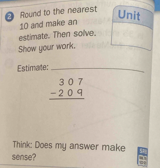 Round to the nearest 
Unit 
10 and make an 
estimate. Then solve. 
Show your work. 
Estimate:_
beginarrayr 307 -209 hline endarray
Think: Does my answer make SRB 
sense?
106,119
122-12)