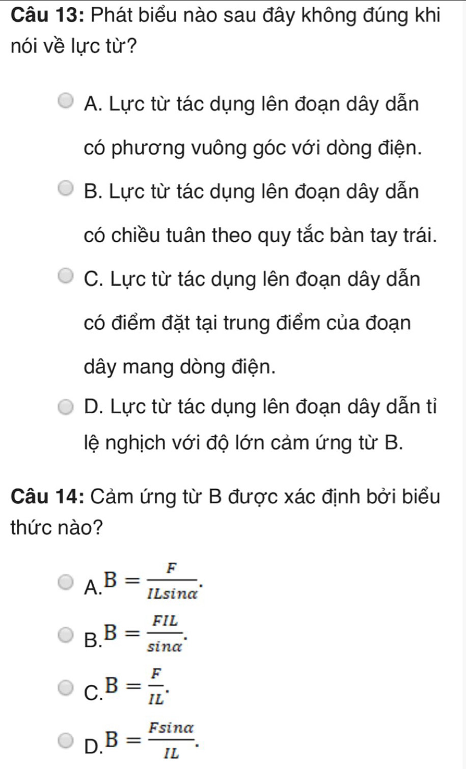 Phát biểu nào sau đây không đúng khi
nói về lực từ?
A. Lực từ tác dụng lên đoạn dây dẫn
có phương vuông góc với dòng điện.
B. Lực từ tác dụng lên đoạn dây dẫn
có chiều tuân theo quy tắc bàn tay trái.
C. Lực từ tác dụng lên đoạn dây dẫn
có điểm đặt tại trung điểm của đoạn
dây mang dòng điện.
D. Lực từ tác dụng lên đoạn dây dẫn tỉ
lệ nghịch với độ lớn cảm ứng từ B.
Câu 14: Cảm ứng từ B được xác định bởi biểu
thức nào?
A B= F/ILsin alpha  .
B. B= FIL/sin alpha  .
C. B= F/IL .
D. B= Fsin alpha /IL .