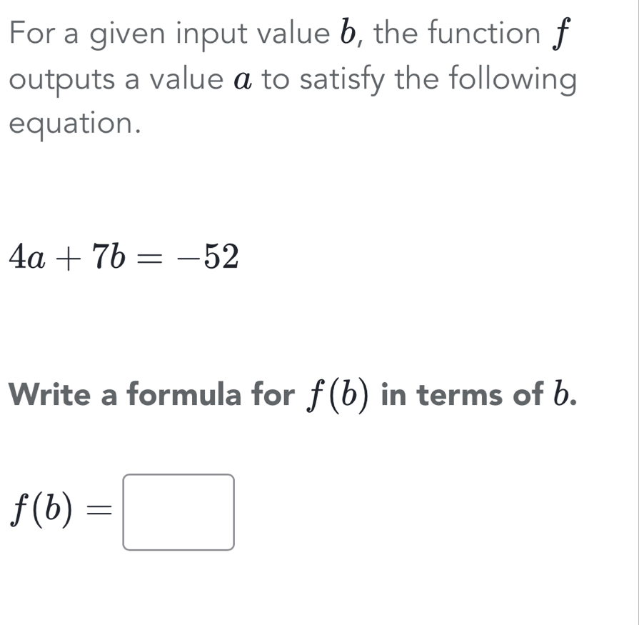 For a given input value b, the function f
outputs a value a to satisfy the following 
equation.
4a+7b=-52
Write a formula for f(b) in terms of b.
f(b)=□