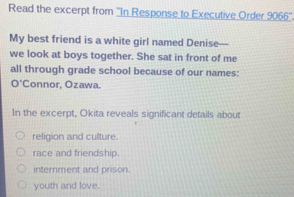 Read the excerpt from ''In Response to Executive Order 9066 ''.
My best friend is a white girl named Denise—
we look at boys together. She sat in front of me
all through grade school because of our names:
O'Connor, Ozawa.
In the excerpt, Okita reveals significant details about
religion and culture.
race and friendship.
internment and prison.
youth and love.