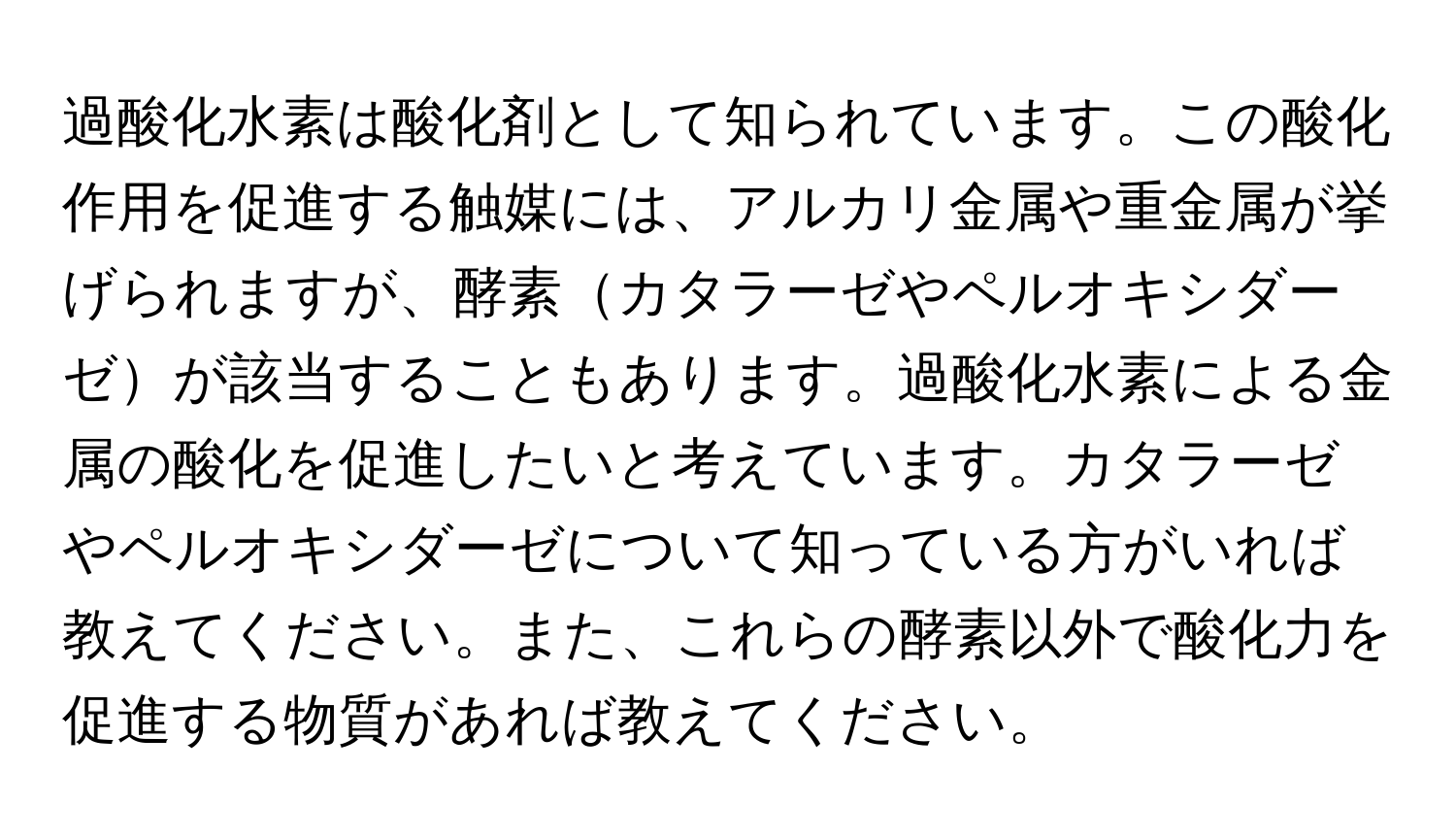 過酸化水素は酸化剤として知られています。この酸化作用を促進する触媒には、アルカリ金属や重金属が挙げられますが、酵素カタラーゼやペルオキシダーゼが該当することもあります。過酸化水素による金属の酸化を促進したいと考えています。カタラーゼやペルオキシダーゼについて知っている方がいれば教えてください。また、これらの酵素以外で酸化力を促進する物質があれば教えてください。